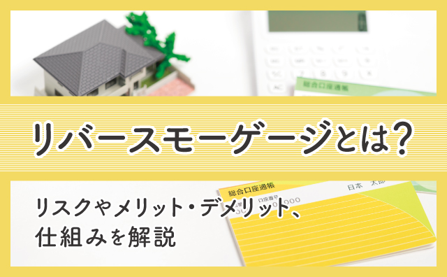 リバースモーゲージのしくみを解説！メリット・デメリットやリスクは？