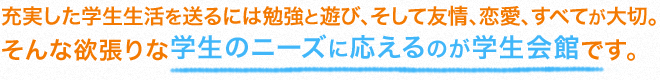 充実した学生生活を送るには勉強と遊び、そして友情、恋愛、すべてが大切。そんな欲張りな学生のニーズに応えるのが学生会館です。