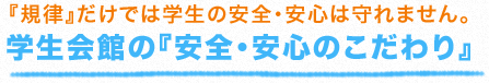 『規律』だけでは学生の安全・安心は守れません。 学生会館の『安全・安心のこだわり』