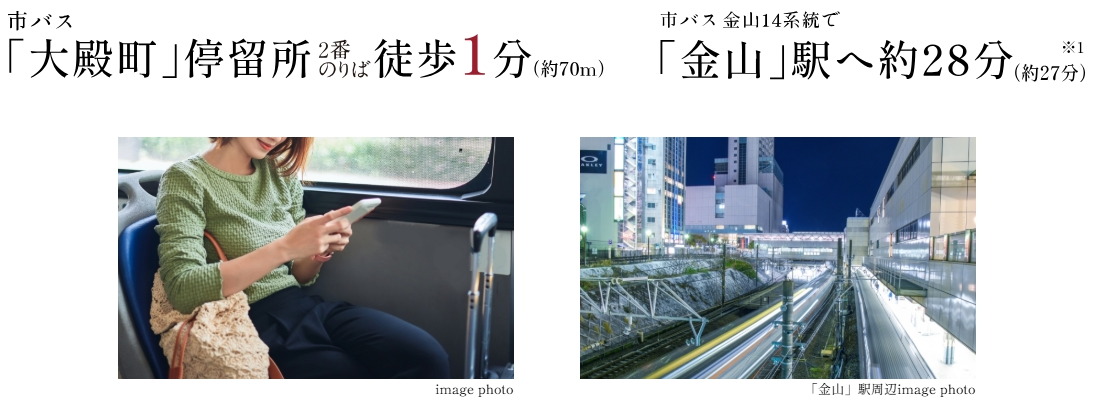 BUS ACCESS
徒歩1分のバス停から副都心「金山」や中心地「栄」へ直結。