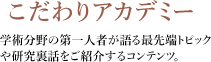 教授対談シリーズ こだわりアカデミー 学術分野の第一人者が語る最先端トピックや研究裏話をご紹介するコンテンツ。