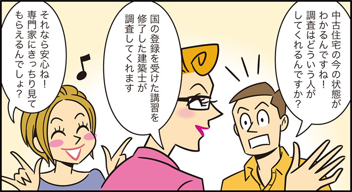中古住宅の今の状態がわかるんですね！調査はどういう人がしてくれるんですか？国の登録を受けた講習を修了した建築士が調査してくれますそれなら安心ね！専門家にきっちり見てもらえるんでしょ？