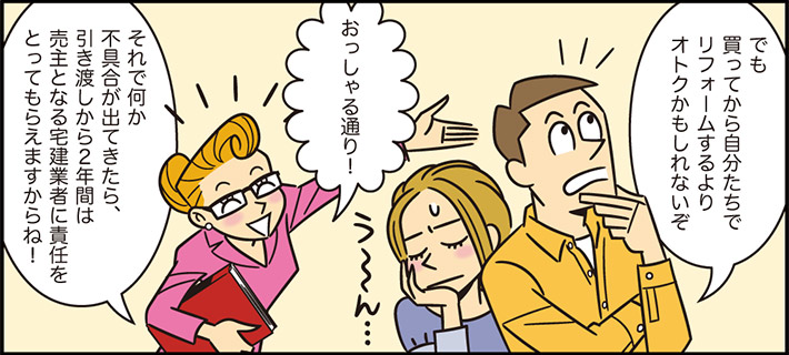 でも買ってから自分たちでリフォームするよりオトクかもしれないぞおっしゃる通り！それで何か不具合が出てきたら、引き渡しから２年間は売主となる宅建業者に責任をとってもらえますからね！