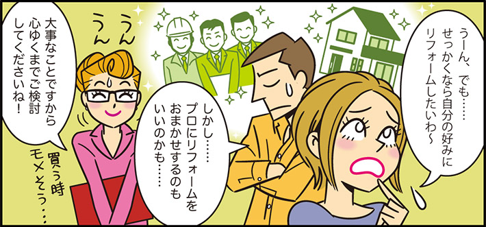 うーん、でも……せっかくなら自分の好みにリフォームしたいわ〜しかし……プロにリフォームをおまかせするのもいいのかも……大事なことですから心ゆくまでご検討してくださいね！