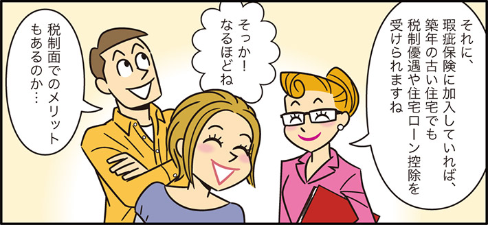 それに、瑕疵保険に加入していれば、築年の古い住宅でも税制優遇や住宅ローン控除を受けられますねそっか！なるほどね税制面でのメリットもあるのか…