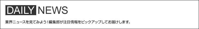 DAILY NEWS 業界ニュースを見てみよう！編集部が注目情報をピックアップしてお届けします。