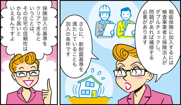 瑕疵保険に加入するには検査事業者と保険法人がダブルチェックし、問題があれば補修する必要がありますさらに、新耐震基準を満たしていることも加入の条件です保険加入の基準をクリアできるということは、その住宅の信頼性はかなり高いといえるんですよ
